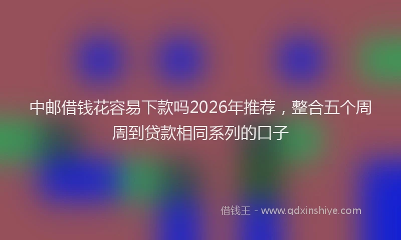 中邮借钱花容易下款吗2026年推荐，整合五个周周到贷款相同系列的口子