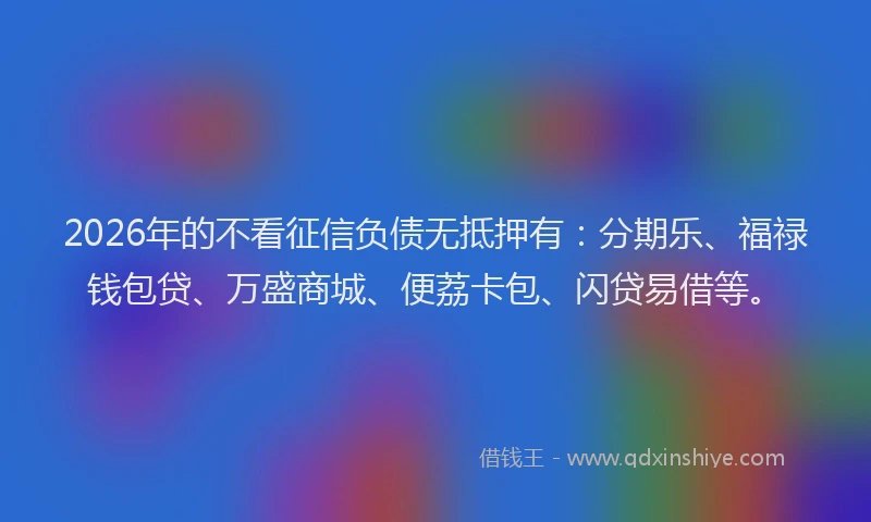 2026年的不看征信负债无抵押有：分期乐、福禄钱包贷、万盛商城、便荔卡包、闪贷易借等。