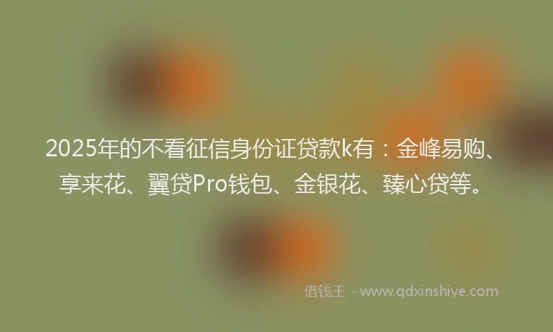 2025年的不看征信身份证贷款k有:金峰易购、享来花、翼贷Pro钱包、金银花、臻心贷等。