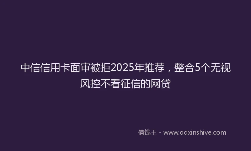 中信信用卡面审被拒2025年推荐，整合5个无视风控不看征信的网贷