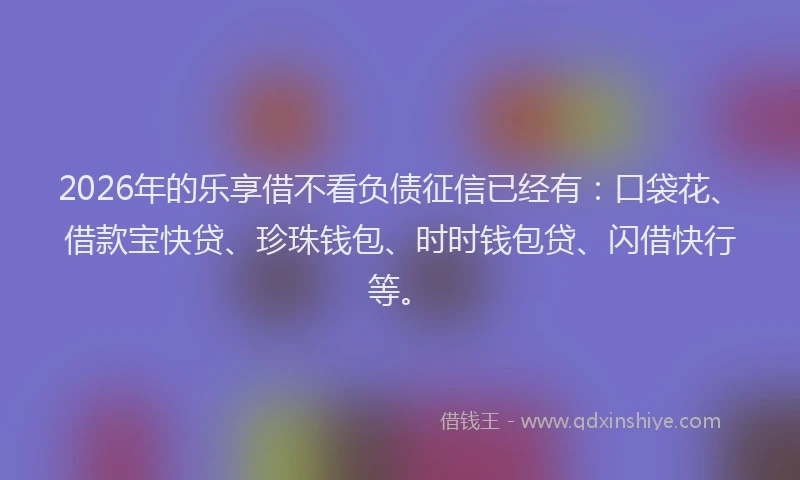 2026年的乐享借不看负债征信已经有：口袋花、借款宝快贷、珍珠钱包、时时钱包贷、闪借快行等。
