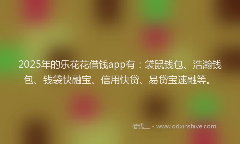2025年的乐花花借钱app有：袋鼠钱包、浩瀚钱包、钱袋快融宝、信用快贷、易贷宝速融等。