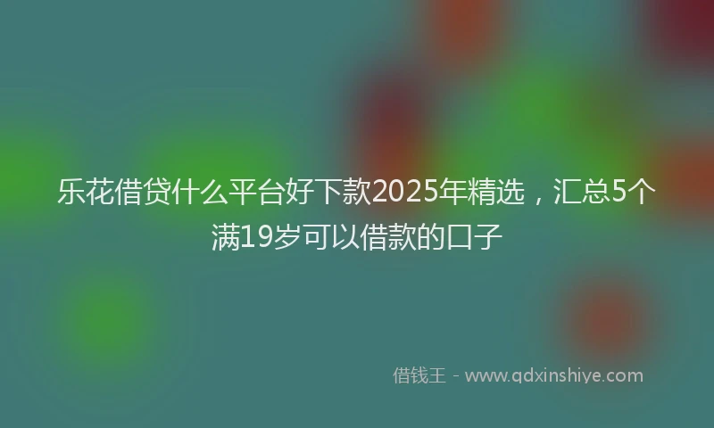 乐花借贷什么平台好下款2025年精选，汇总5个满19岁可以借款的口子