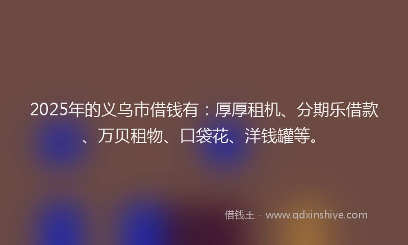 2025年的义乌市借钱有：厚厚租机、分期乐借款、万贝租物、口袋花、洋钱罐等。