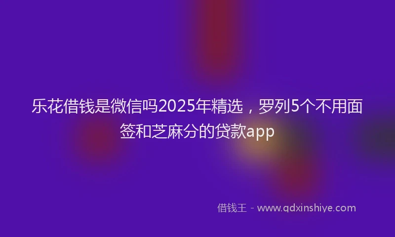 乐花借钱是微信吗2025年精选，罗列5个不用面签和芝麻分的贷款app