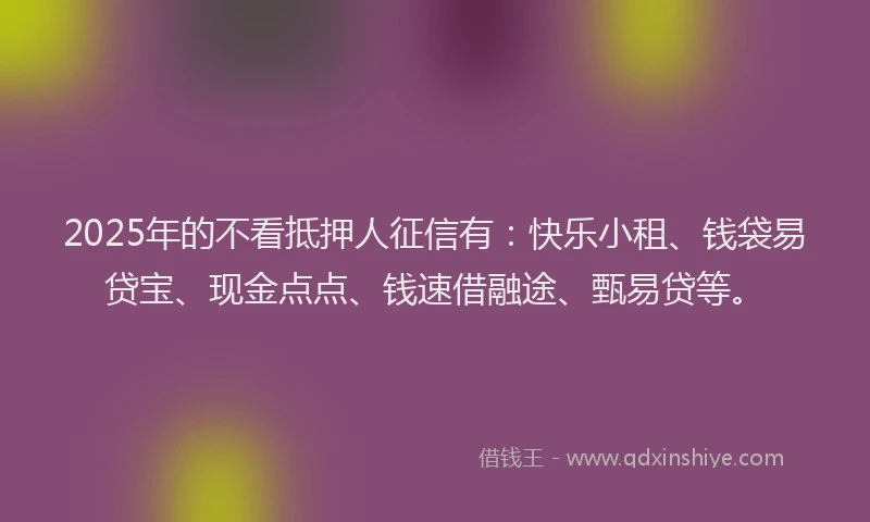 2025年的不看抵押人征信有:快乐小租、钱袋易贷宝、现金点点、钱速借融途、甄易贷等。