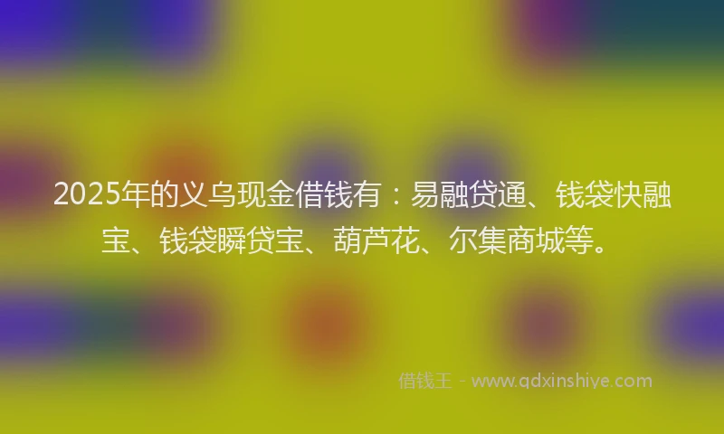 2025年的义乌现金借钱有：易融贷通、钱袋快融宝、钱袋瞬贷宝、葫芦花、尔集商城等。