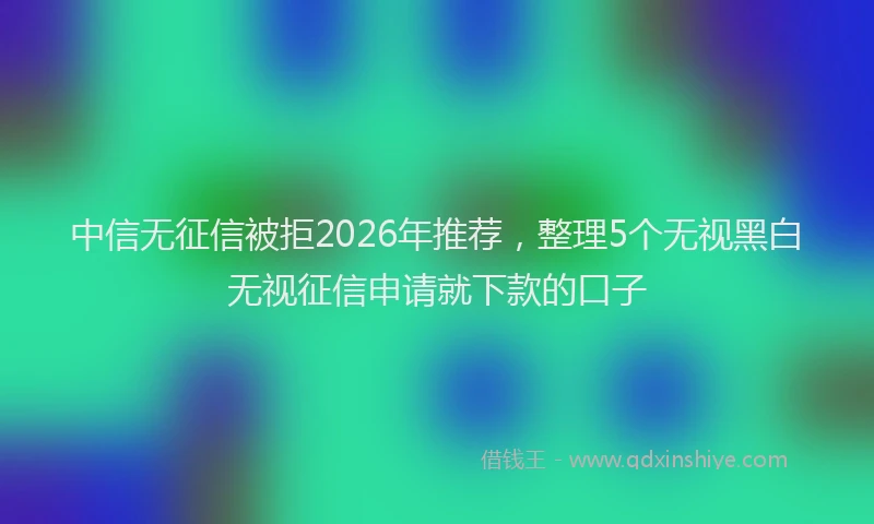 中信无征信被拒2026年推荐，整理5个无视黑白无视征信申请就下款的口子
