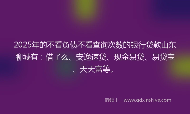 2025年的不看负债不看查询次数的银行贷款山东聊城有：借了么、安逸速贷、现金易贷、易贷宝、天天富等。