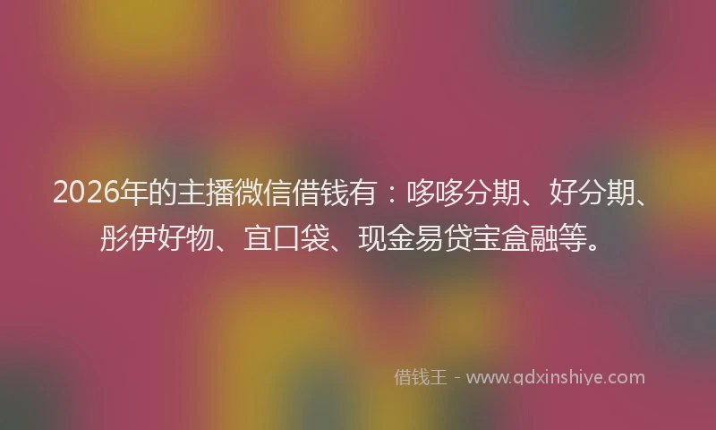 2026年的主播微信借钱有：哆哆分期、好分期、彤伊好物、宜口袋、现金易贷宝盒融等。