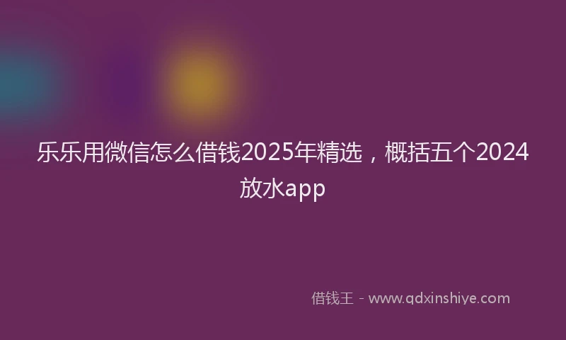 乐乐用微信怎么借钱2025年精选，概括五个2024放水app