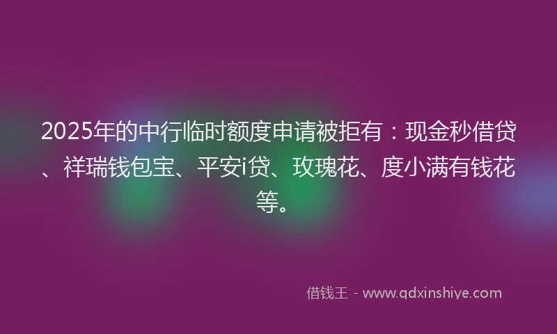 2025年的中行临时额度申请被拒有：现金秒借贷、祥瑞钱包宝、平安i贷、玫瑰花、度小满有钱花等。