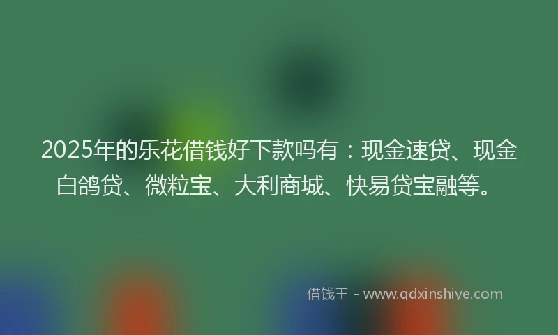 2025年的乐花借钱好下款吗有:现金速贷、现金白鸽贷、微粒宝、大利商城、快易贷宝融等。