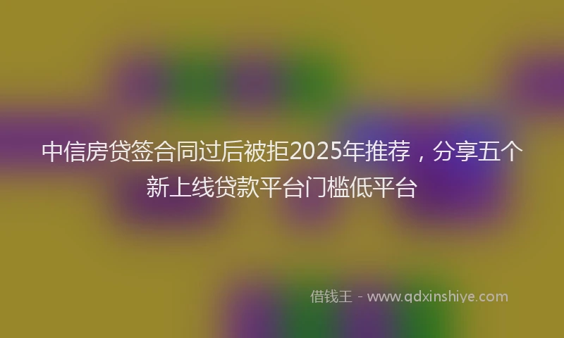 中信房贷签合同过后被拒2025年推荐，分享五个新上线贷款平台门槛低平台
