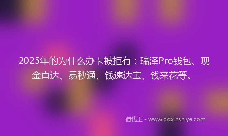 2025年的为什么办卡被拒有：瑞泽Pro钱包、现金直达、易秒通、钱速达宝、钱来花等。