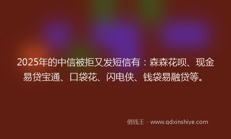 2025年的中信被拒又发短信有：森森花呗、现金易贷宝通、口袋花、闪电侠、钱袋易融贷等。