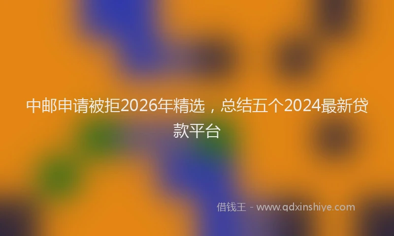 中邮申请被拒2026年精选，总结五个2024最新贷款平台