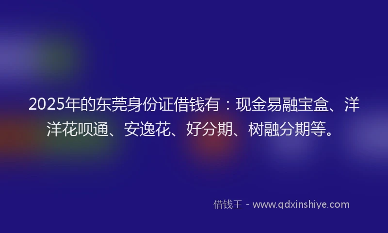 2025年的东莞身份证借钱有：现金易融宝盒、洋洋花呗通、安逸花、好分期、树融分期等。