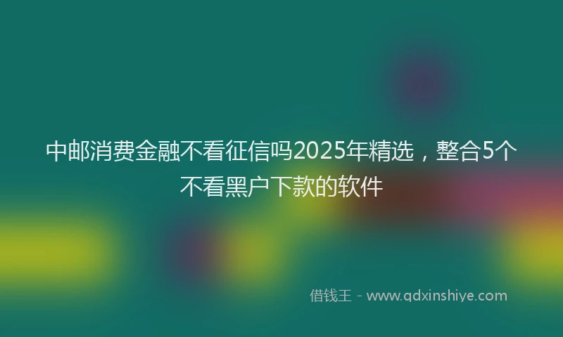 中邮消费金融不看征信吗2025年精选，整合5个不看黑户下款的软件