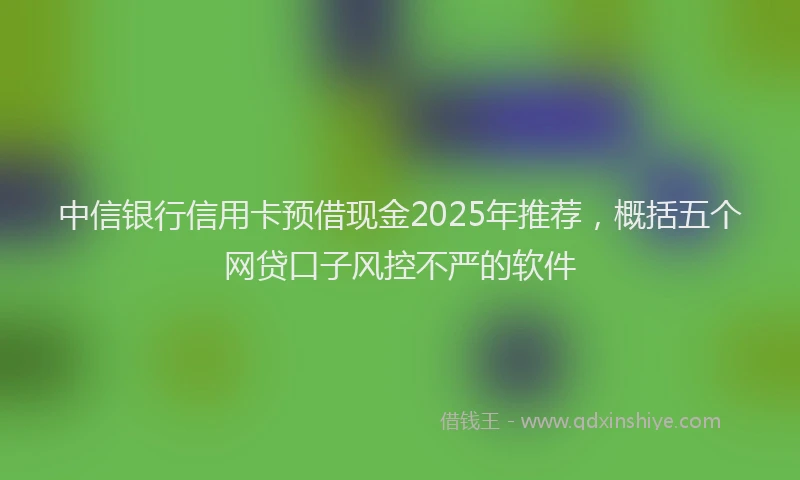中信银行信用卡预借现金2025年推荐，概括五个网贷口子风控不严的软件