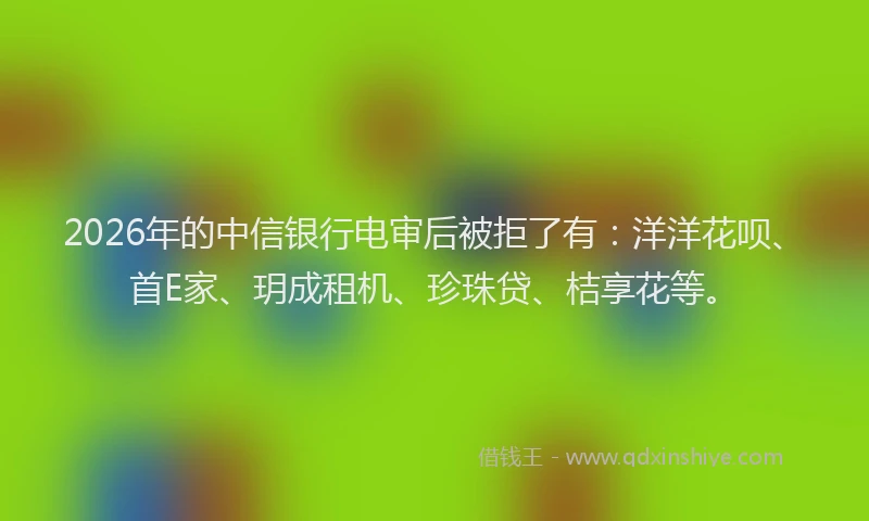 2026年的中信银行电审后被拒了有:洋洋花呗、首E家、玥成租机、珍珠贷、桔享花等。