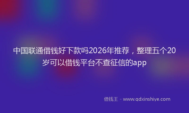 中国联通借钱好下款吗2026年推荐，整理五个20岁可以借钱平台不查征信的app