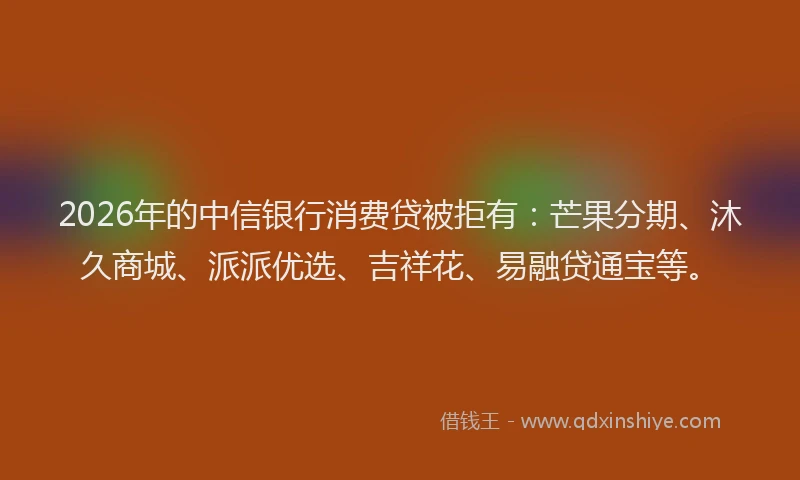 2026年的中信银行消费贷被拒有：芒果分期、沐久商城、派派优选、吉祥花、易融贷通宝等。