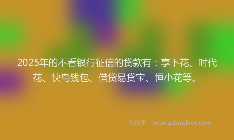 2025年的不看银行征信的贷款有：享下花、时代花、快鸟钱包、借贷易贷宝、恒小花等。