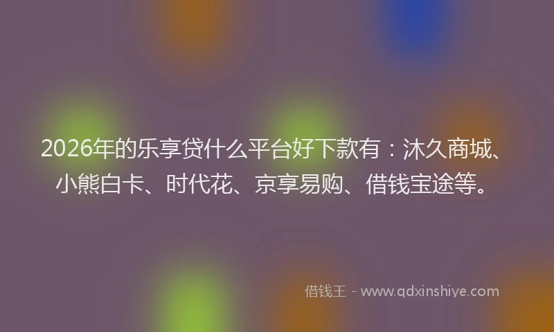 2026年的乐享贷什么平台好下款有：沐久商城、小熊白卡、时代花、京享易购、借钱宝途等。
