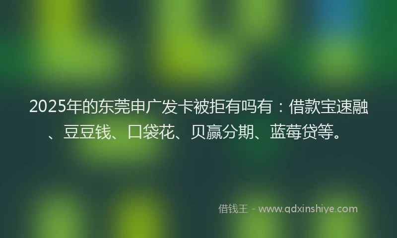 2025年的东莞申广发卡被拒有吗有：借款宝速融、豆豆钱、口袋花、贝赢分期、蓝莓贷等。