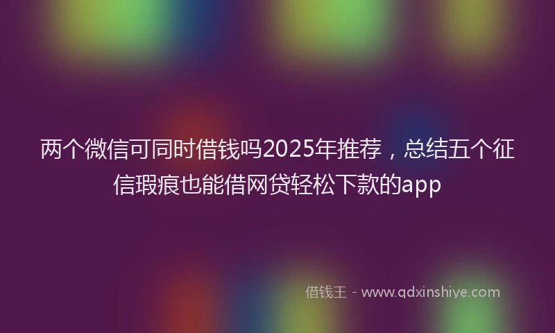 两个微信可同时借钱吗2025年推荐，总结五个征信瑕疵也能借网贷轻松下款的app