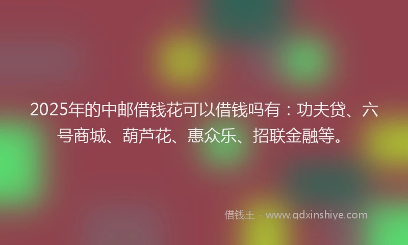 2025年的中邮借钱花可以借钱吗有：功夫贷、六号商城、葫芦花、惠众乐、招联金融等。