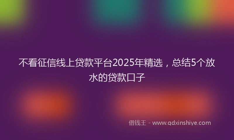 不看征信线上贷款平台2025年精选，总结5个放水的贷款口子