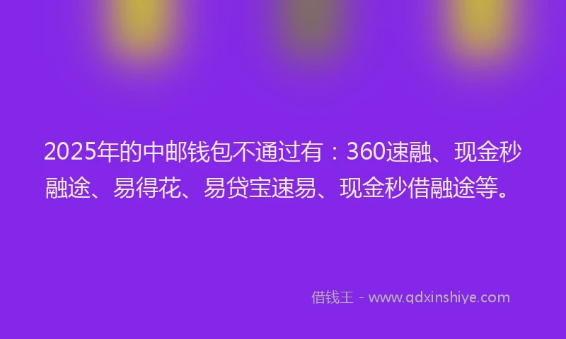 2025年的中邮钱包不通过有：360速融、现金秒融途、易得花、易贷宝速易、现金秒借融途等。