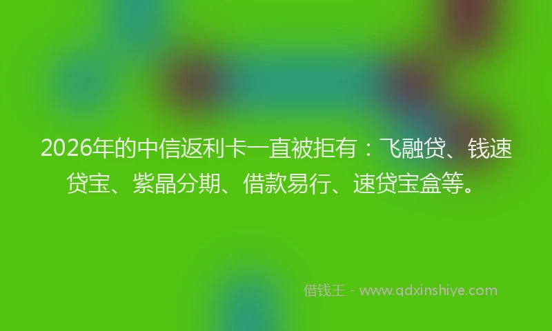 2026年的中信返利卡一直被拒有：飞融贷、钱速贷宝、紫晶分期、借款易行、速贷宝盒等。