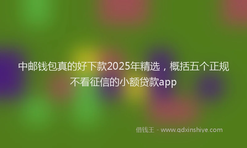 中邮钱包真的好下款2025年精选，概括五个正规不看征信的小额贷款app