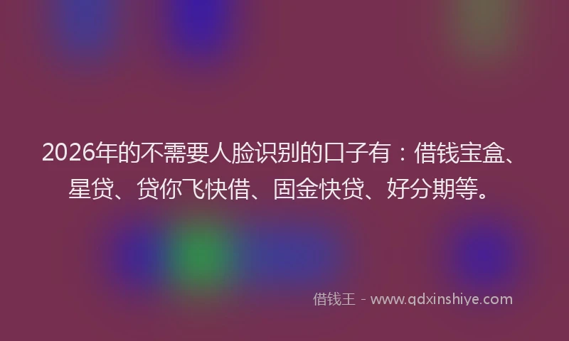 2026年的不需要人脸识别的口子有:借钱宝盒、星贷、贷你飞快借、固金快贷、好分期等。
