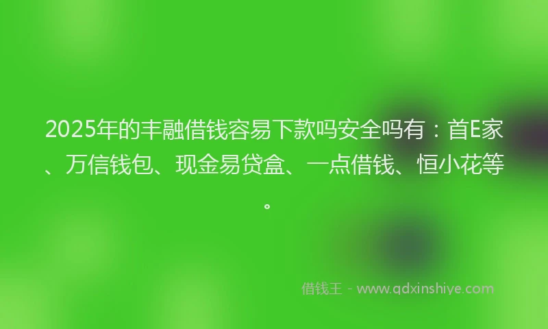 2025年的丰融借钱容易下款吗安全吗有：首E家、万信钱包、现金易贷盒、一点借钱、恒小花等。