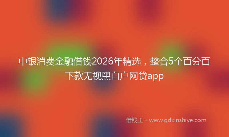中银消费金融借钱2026年精选，整合5个百分百下款无视黑白户网贷app