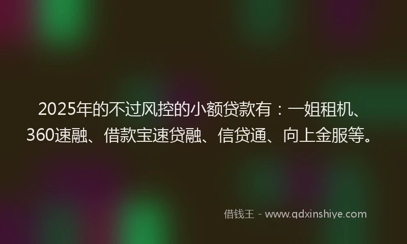 2025年的不过风控的小额贷款有：一姐租机、360速融、借款宝速贷融、信贷通、向上金服等。