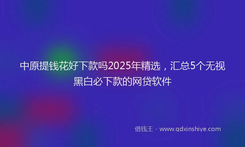 中原提钱花好下款吗2025年精选,汇总5个无视黑白必下款的网贷软件