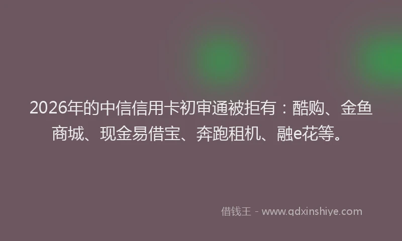 2026年的中信信用卡初审通被拒有：酷购、金鱼商城、现金易借宝、奔跑租机、融e花等。