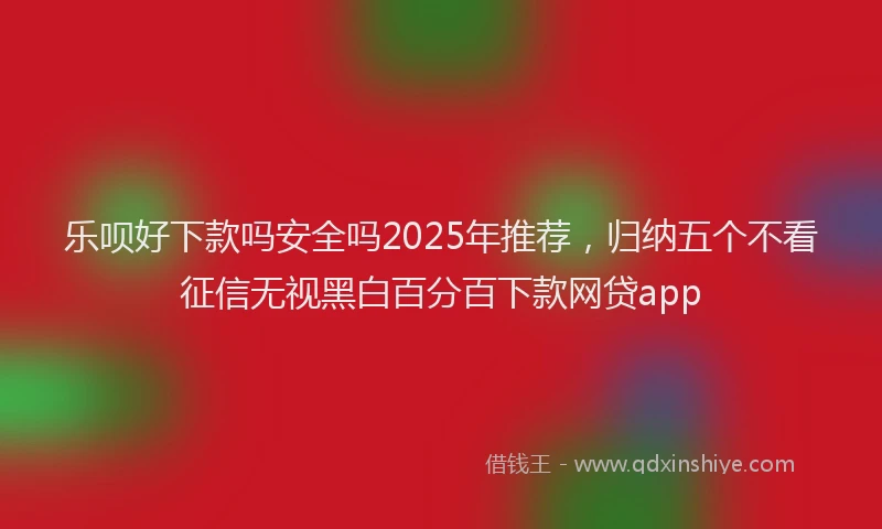 乐呗好下款吗安全吗2025年推荐，归纳五个不看征信无视黑白百分百下款网贷app