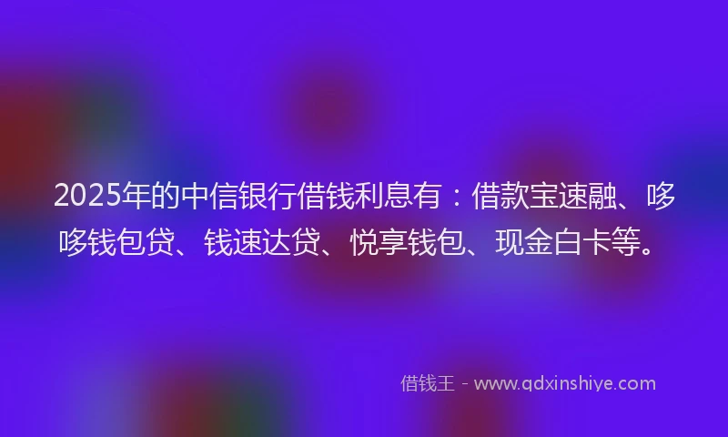 2025年的中信银行借钱利息有：借款宝速融、哆哆钱包贷、钱速达贷、悦享钱包、现金白卡等。