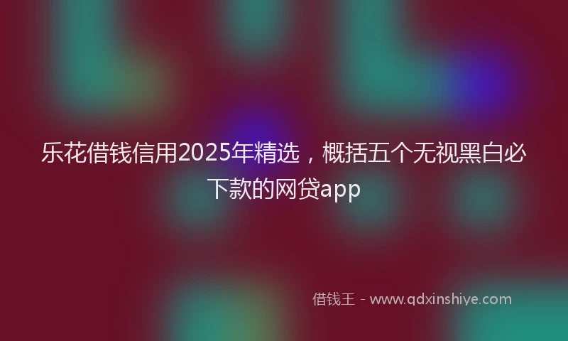 乐花借钱信用2025年精选，概括五个无视黑白必下款的网贷app
