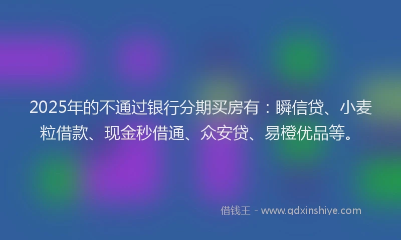 2025年的不通过银行分期买房有：瞬信贷、小麦粒借款、现金秒借通、众安贷、易橙优品等。