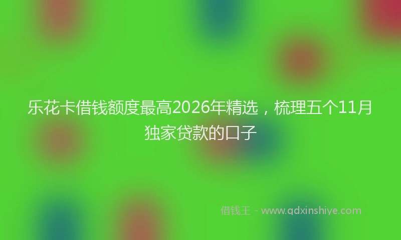 乐花卡借钱额度最高2026年精选，梳理五个11月独家贷款的口子