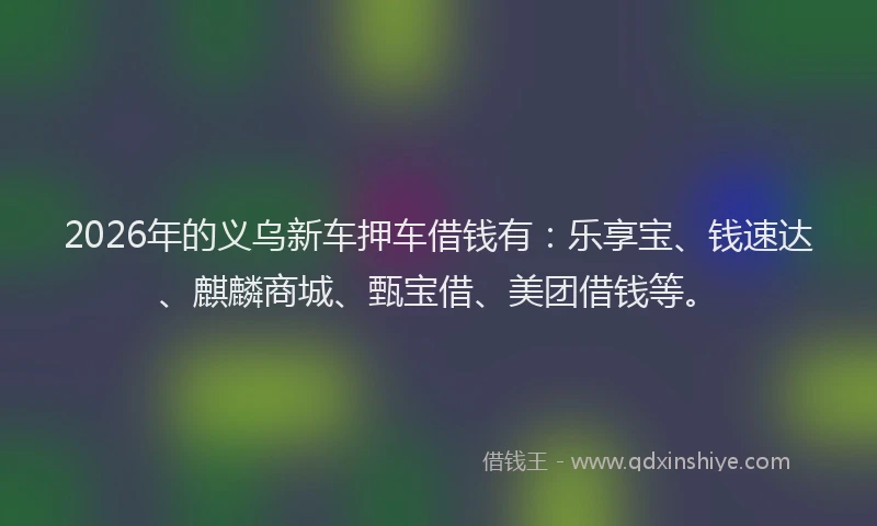 2026年的义乌新车押车借钱有：乐享宝、钱速达、麒麟商城、甄宝借、美团借钱等。
