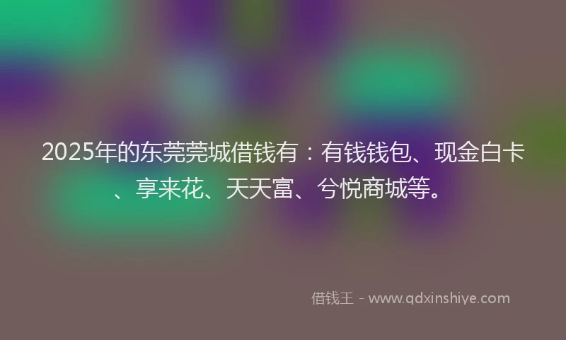 2025年的东莞莞城借钱有:有钱钱包、现金白卡、享来花、天天富、兮悦商城等。