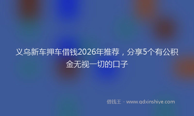 义乌新车押车借钱2026年推荐，分享5个有公积金无视一切的口子